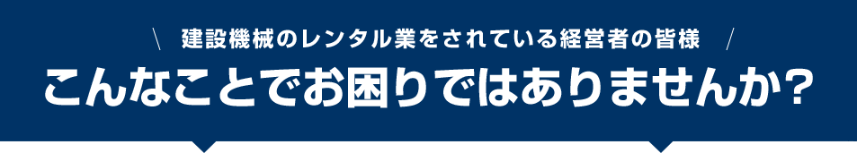 建設機械のレンタル業をされている経営者の皆様 こんなことでお困りではありませんか？