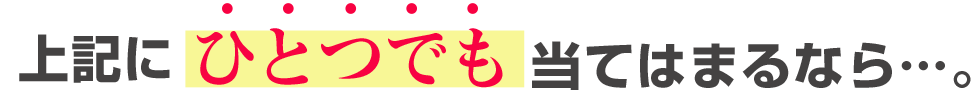 上記にひとつでもあてはまるなら…。